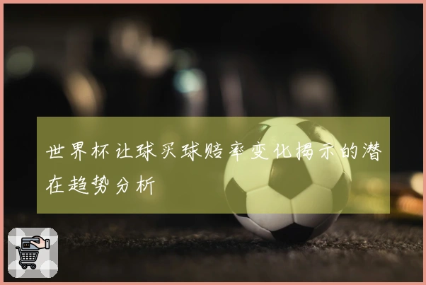 世界杯让球买球赔率变化揭示的潜在趋势分析
